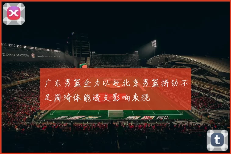 广东男篮全力以赴北京男篮拼劲不足周琦体能透支影响表现