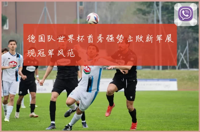 德国队世界杯首秀强势击败新军展现冠军风范