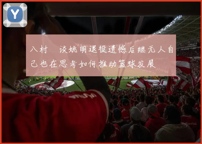 八村塁谈姚明退役遗憾后继无人自己也在思考如何推动篮球发展