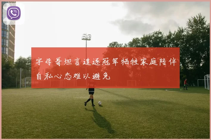 字母哥坦言追逐冠军牺牲家庭陪伴自私心态难以避免