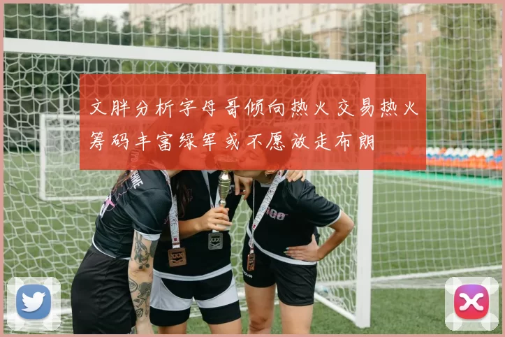 文胖分析字母哥倾向热火交易热火筹码丰富绿军或不愿放走布朗
