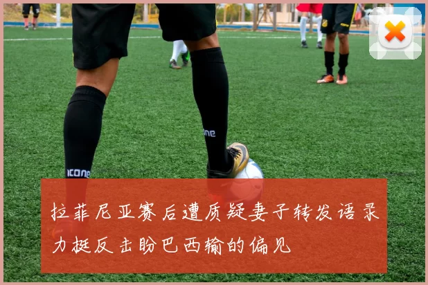 拉菲尼亚赛后遭质疑妻子转发语录力挺反击盼巴西输的偏见