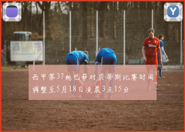 西甲第37轮巴萨对贝蒂斯比赛时间调整至5月18日凌晨3点15分