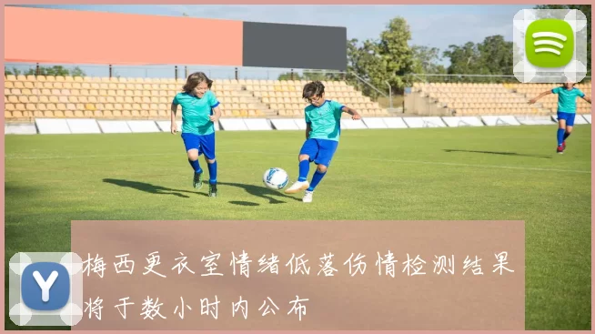梅西更衣室情绪低落伤情检测结果将于数小时内公布
