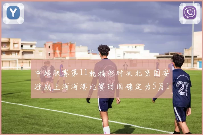 中超联赛第11轮精彩对决北京国安迎战上海海港比赛时间确定为5月10日19点35分