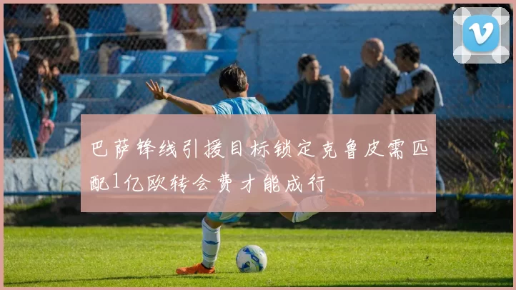 巴萨锋线引援目标锁定克鲁皮需匹配1亿欧转会费才能成行