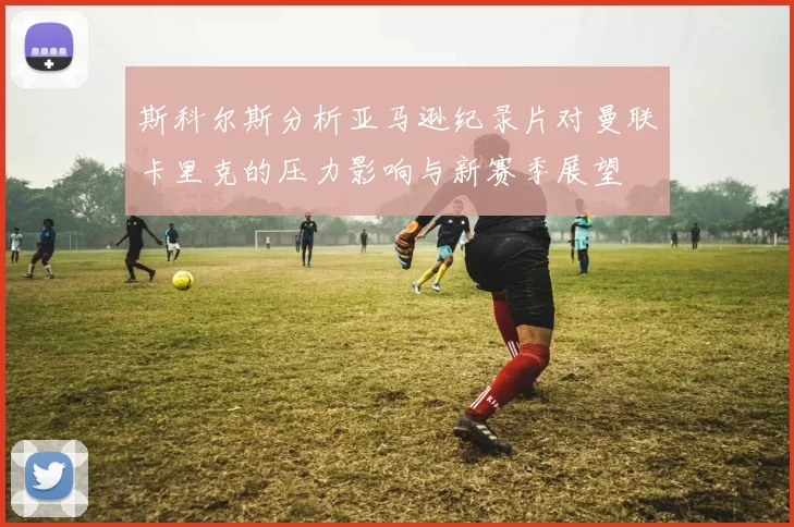 斯科尔斯分析亚马逊纪录片对曼联卡里克的压力影响与新赛季展望
