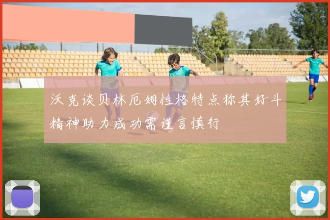 沃克谈贝林厄姆性格特点称其好斗精神助力成功需谨言慎行