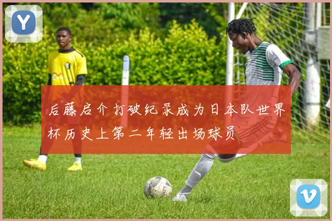 后藤启介打破纪录成为日本队世界杯历史上第二年轻出场球员