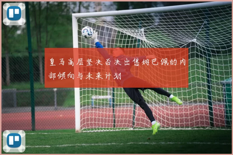 皇马高层坚决否决出售姆巴佩的内部倾向与未来计划