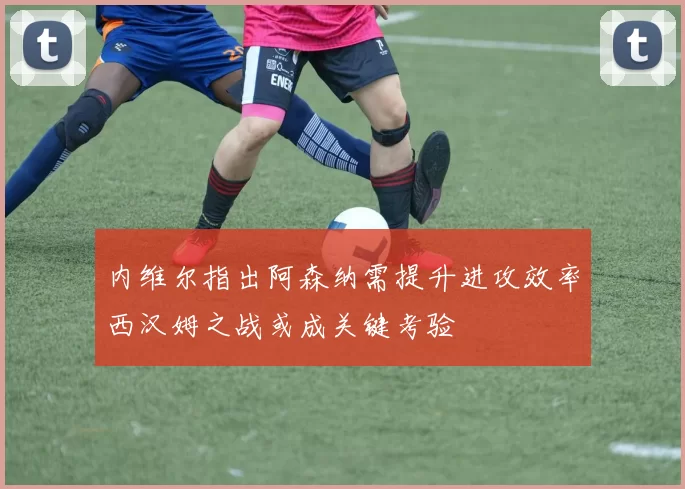 内维尔指出阿森纳需提升进攻效率西汉姆之战或成关键考验