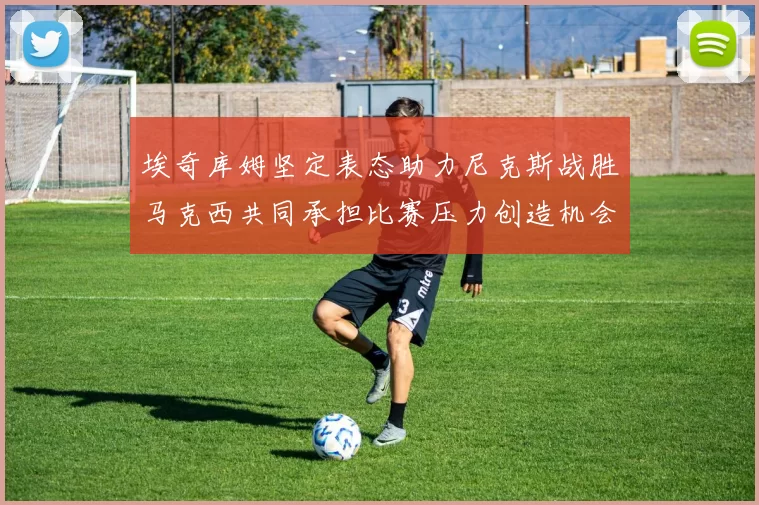 埃奇库姆坚定表态助力尼克斯战胜马克西共同承担比赛压力创造机会