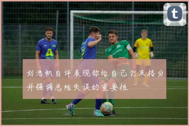 刘浩帆自评表现称给自己打及格分并强调总结失误的重要性