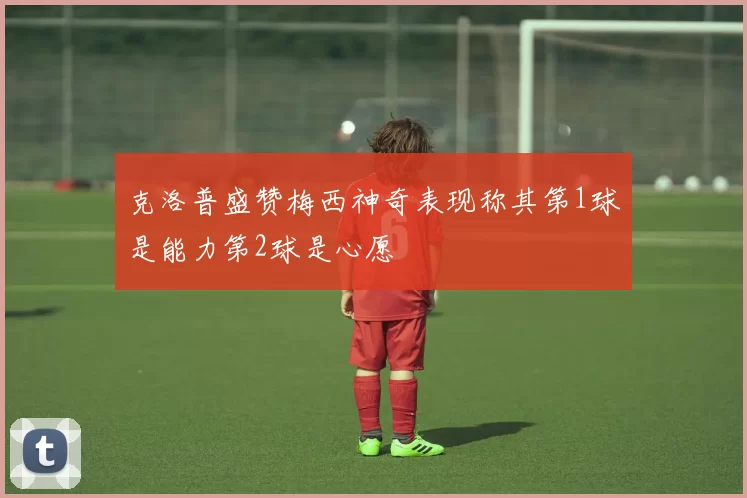 克洛普盛赞梅西神奇表现称其第1球是能力第2球是心愿